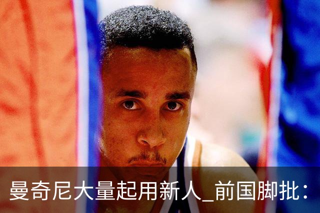 曼奇尼大量起用新人 前国脚批：进意大利队太容易了